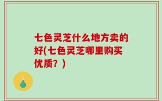 七色灵芝什么地方卖的好(七色灵芝哪里购买优质？)