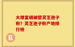 大理富硒破壁灵芝孢子粉？灵芝孢子粉产地排行榜