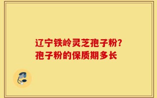 辽宁铁岭灵芝孢子粉？孢子粉的保质期多长