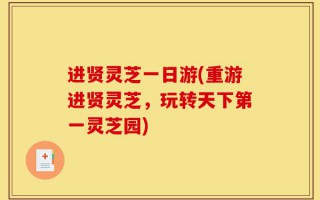 进贤灵芝一日游(重游进贤灵芝，玩转天下第一灵芝园)
