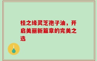 桂之缘灵芝孢子油，开启美丽新篇章的完美之选