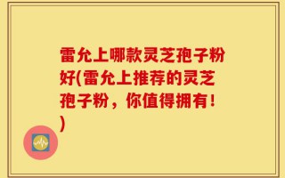 雷允上哪款灵芝孢子粉好(雷允上推荐的灵芝孢子粉，你值得拥有！)