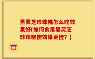 黑灵芝珍珠糕怎么吃效果好(如何食用黑灵芝珍珠糕使效果更佳？)