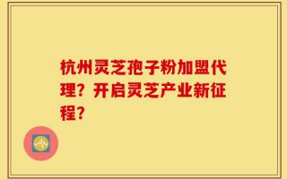 杭州灵芝孢子粉加盟代理？开启灵芝产业新征程？