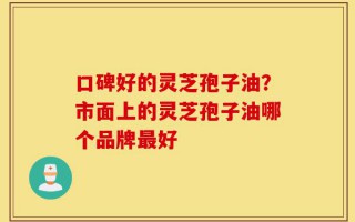 口碑好的灵芝孢子油？市面上的灵芝孢子油哪个品牌最好