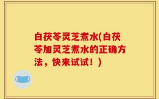 白茯苓灵芝煮水(白茯苓加灵芝煮水的正确方法，快来试试！)