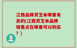 江西品牌灵芝米哪里有卖的(江西灵芝米品牌销售点在哪里可以购买？)