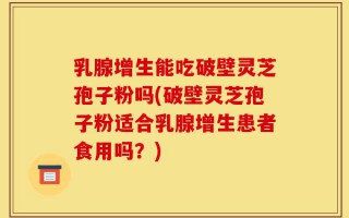 乳腺增生能吃破壁灵芝孢子粉吗(破壁灵芝孢子粉适合乳腺增生患者食用吗？)