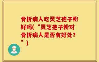 骨折病人吃灵芝孢子粉好吗(“灵芝孢子粉对骨折病人是否有好处？”)