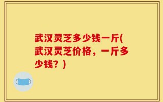 武汉灵芝多少钱一斤(武汉灵芝价格，一斤多少钱？)