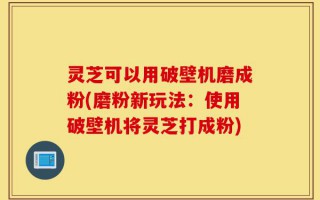 灵芝可以用破壁机磨成粉(磨粉新玩法：使用破壁机将灵芝打成粉)