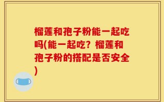 榴莲和孢子粉能一起吃吗(能一起吃？榴莲和孢子粉的搭配是否安全)