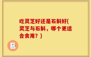吃灵芝好还是石斛好(灵芝与石斛，哪个更适合食用？)