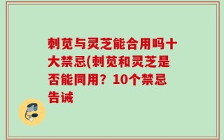 刺苋与灵芝能合用吗十大禁忌(刺苋和灵芝是否能同用？10个禁忌告诫
