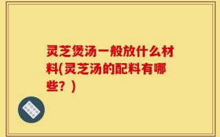 灵芝煲汤一般放什么材料(灵芝汤的配料有哪些？)