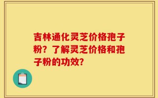 吉林通化灵芝价格孢子粉？了解灵芝价格和孢子粉的功效？