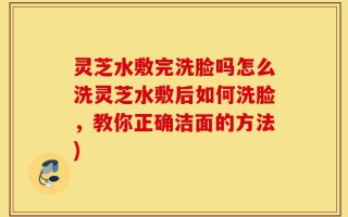 灵芝水敷完洗脸吗怎么洗灵芝水敷后如何洗脸，教你正确洁面的方法)