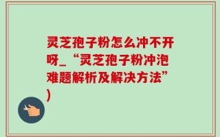 灵芝孢子粉怎么冲不开呀_“灵芝孢子粉冲泡难题解析及解决方法”)