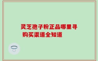 灵芝孢子粉正品哪里寻 购买渠道全知道