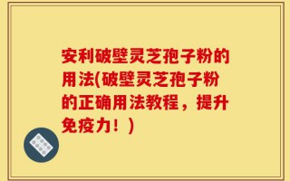 安利破壁灵芝孢子粉的用法(破壁灵芝孢子粉的正确用法教程，提升免疫力！)