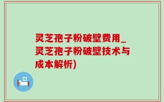 灵芝孢子粉破壁费用_灵芝孢子粉破壁技术与成本解析)
