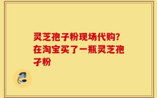 灵芝孢子粉现场代购？在淘宝买了一瓶灵芝孢孑粉