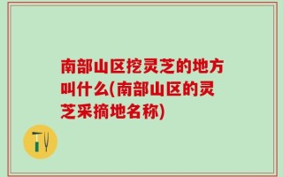 南部山区挖灵芝的地方叫什么(南部山区的灵芝采摘地名称)