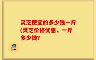 灵芝便宜的多少钱一斤(灵芝价格优惠，一斤多少钱？