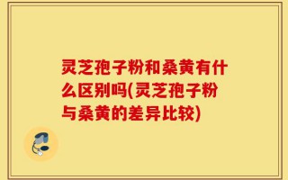 灵芝孢子粉和桑黄有什么区别吗(灵芝孢子粉与桑黄的差异比较)