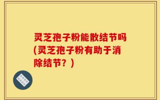 灵芝孢子粉能散结节吗(灵芝孢子粉有助于消除结节？)
