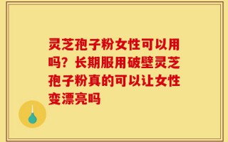 灵芝孢子粉女性可以用吗？长期服用破壁灵芝孢子粉真的可以让女性变漂亮吗