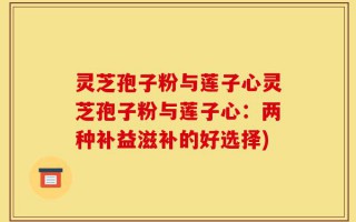 灵芝孢子粉与莲子心灵芝孢子粉与莲子心：两种补益滋补的好选择)