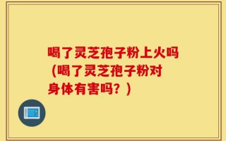 喝了灵芝孢子粉上火吗 (喝了灵芝孢子粉对身体有害吗？)