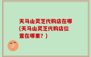 天马山灵芝代购店在哪(天马山灵芝代购店位置在哪里？)
