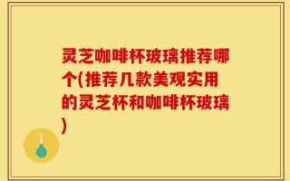灵芝咖啡杯玻璃推荐哪个(推荐几款美观实用的灵芝杯和咖啡杯玻璃)