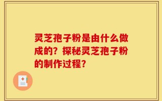 灵芝孢子粉是由什么做成的？探秘灵芝孢子粉的制作过程？