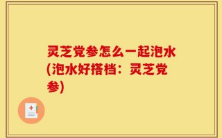 灵芝党参怎么一起泡水(泡水好搭档：灵芝党参)