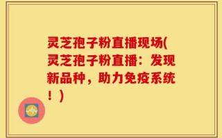 灵芝孢子粉直播现场(灵芝孢子粉直播：发现新品种，助力免疫系统！)