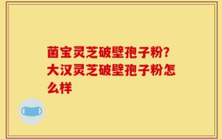 菌宝灵芝破壁孢子粉？大汉灵芝破壁孢子粉怎么样
