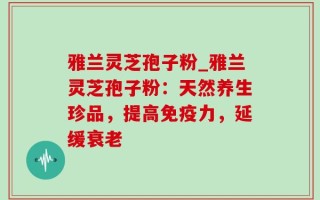 雅兰灵芝孢子粉_雅兰灵芝孢子粉：天然养生珍品，提高免疫力，延缓衰老
