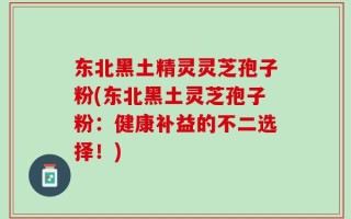 东北黑土精灵灵芝孢子粉(东北黑土灵芝孢子粉：健康补益的不二选择！)