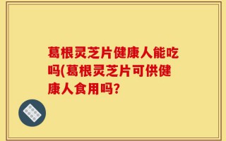 葛根灵芝片健康人能吃吗(葛根灵芝片可供健康人食用吗？