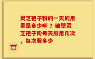 灵芝孢子粉的一天的用量是多少啊 ？破壁灵芝孢子粉每天服用几次，每次服多少