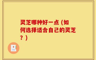 灵芝哪种好一点 (如何选择适合自己的灵芝？)
