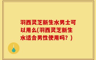 羽西灵芝新生水男士可以用么(羽西灵芝新生水适合男性使用吗？)
