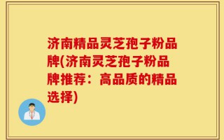 济南精品灵芝孢子粉品牌(济南灵芝孢子粉品牌推荐：高品质的精品选择)