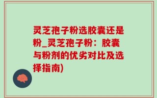 灵芝孢子粉选胶囊还是粉_灵芝孢子粉：胶囊与粉剂的优劣对比及选择指南)