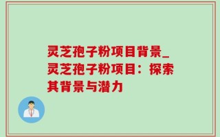 灵芝孢子粉项目背景_灵芝孢子粉项目：探索其背景与潜力
