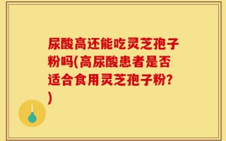 尿酸高还能吃灵芝孢子粉吗(高尿酸患者是否适合食用灵芝孢子粉？)
