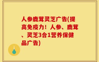 人参鹿茸灵芝广告(提高免疫力！人参、鹿茸、灵芝3合1营养保健品广告)